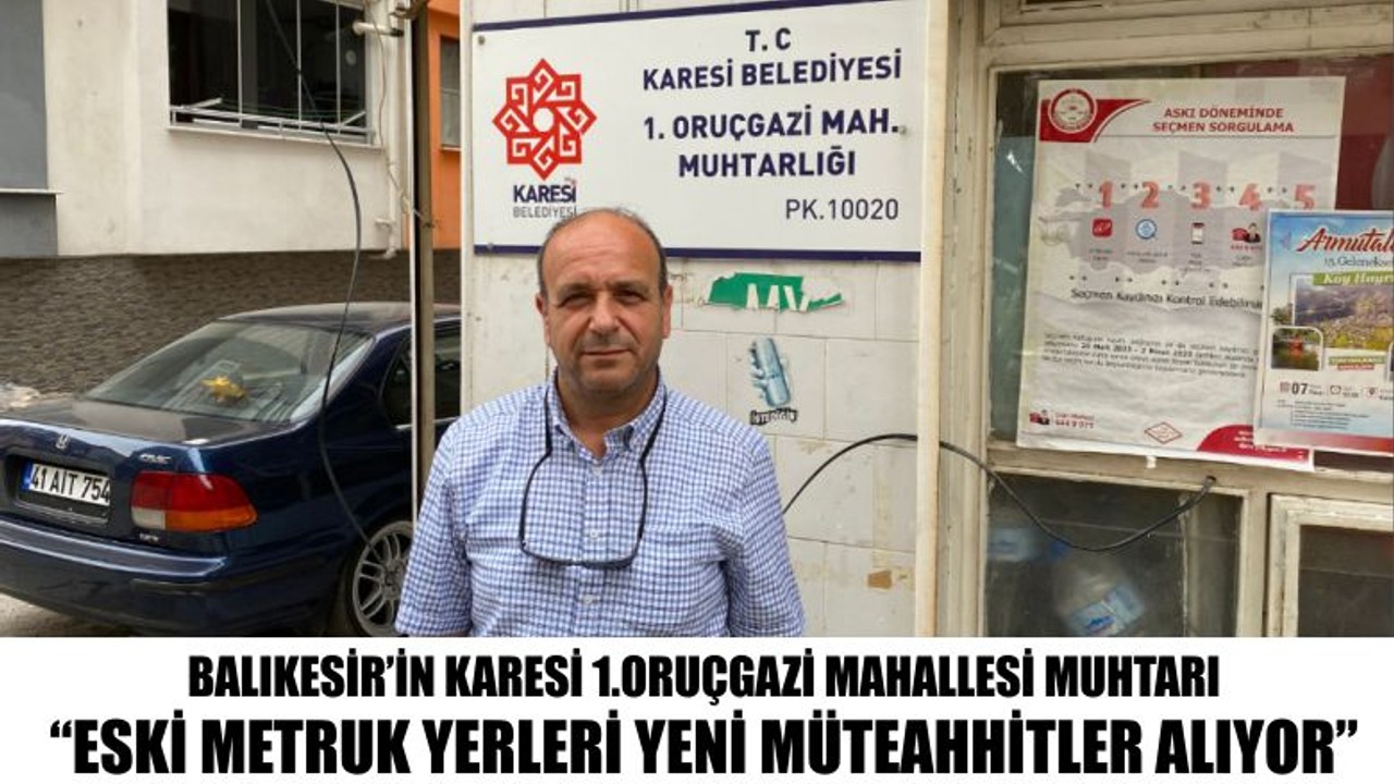 Balıkesir’in Karesi 1.Oruçgazi Mahallesi Muhtarı “Eski metruk yerleri yeni müteahhitler alıyor”