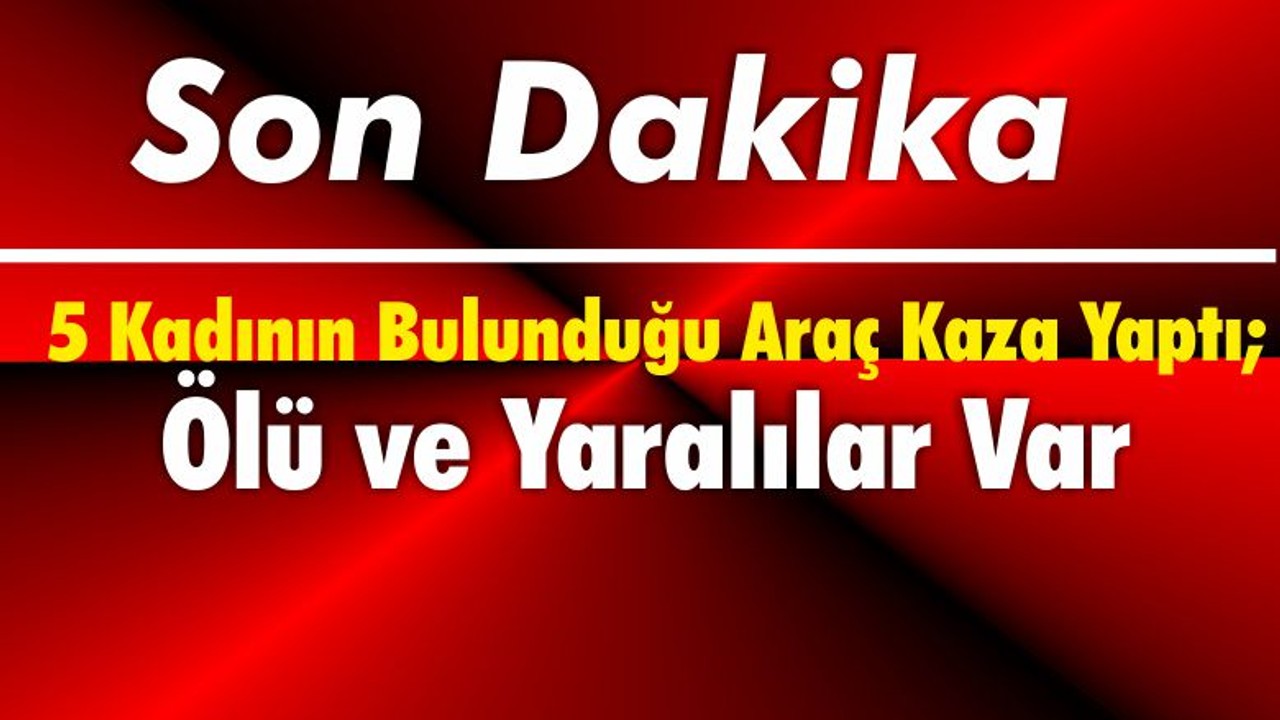 5 Kadının Bulunduğu Araç Kaza Yaptı; Ölü ve Yaralılar Var