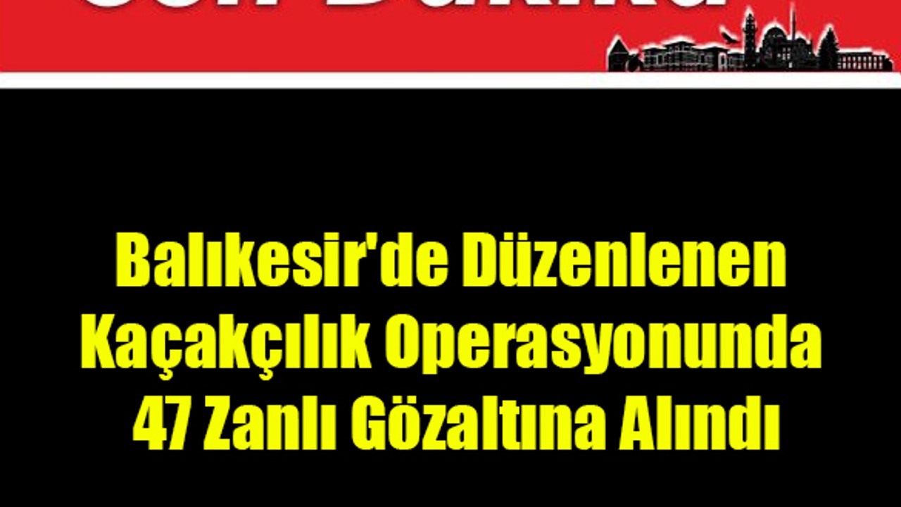 Balıkesir'de Düzenlenen Kaçakçılık Operasyonunda 47 Zanlı Gözaltına Alındı