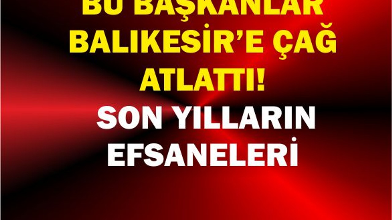 Bu Başkanlar Balıkesir’e Çağ Atlattı! Son Yılların Efsaneleri