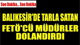 BALIKESİR’DE TARLA SATAN FETÖ'CÜ MÜDÜRLER DOLANDIRDI