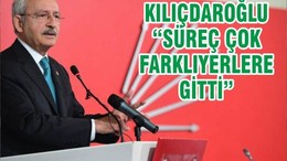 KILIÇDAROĞLU “SÜREÇ ÇOK FARKLIYERLERE GİTTİ”