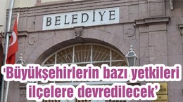 'Büyükşehirlerin bazı yetkileri ilçelere devredilecek'