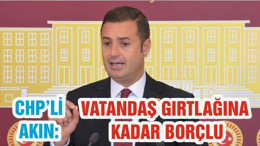 CHP’Lİ AHMET AKIN: VATANDAŞ GIRTLAĞINA KADAR BORÇLU