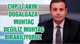 CHP’Lİ AKIN: DOĞALGAZA MUHTAÇ DEĞİLİZ MUHTAÇ BIRAKILIYORUZ