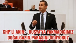 CHP’Lİ AHMET AKIN:  RUSYA’YA YAKMADIĞIMIZ DOĞALGAZIN PARASINI ÖDÜYORUZ