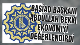 BASİAD BAŞKANI ABDULLAH BEKKİ EKON0MİYİ DEĞERLENDİRDİ