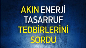 AKIN ENERJİ TASARRUF TEDBİRLERİNİ SORDU