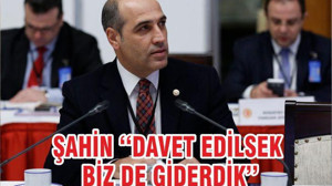 ŞAHİN ‘‘DAVET EDİLSEK BİZ DE GİDERDİK’’