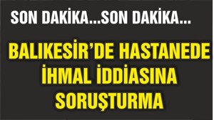 HASTANEDE İHMAL İDDİASINA SORUŞTURMA