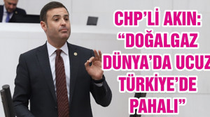 CHP’Lİ AHMET AKIN: “DOĞALGAZ DÜNYA’DA UCUZ TÜRKİYE’DE PAHALI”