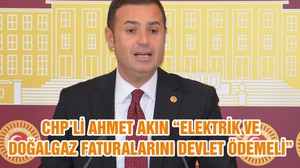 CHP’Lİ AHMET AKIN “ELEKTRİK VE DOĞALGAZ FATURALARINI DEVLET ÖDEMELİ”
