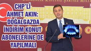 CHP’Lİ AHMET AKIN: DOĞALGAZDA İNDİRİM KONUT ABONELERİNE DE YAPILMALI