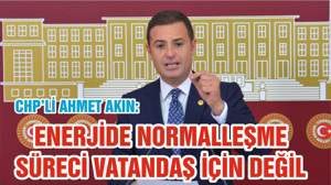 CHP’Lİ AHMET AKIN:  ENERJİDE NORMALLEŞME SÜRECİ VATANDAŞ İÇİN DEĞİL