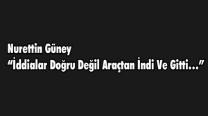 NURETTİN GÜNEY “İDDİALAR DOĞRU DEĞİL ARAÇTAN İNDİ VE GİTTİ…”