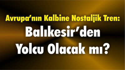 Avrupa’nın Kalbine Nostaljik Tren: Balıkesir’den Yolcu Olacak mı?