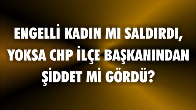 Engelli Kadın mı Saldırdı Yoksa CHP İlçe Başkanından Şiddet mi Gördü?