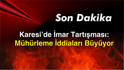 SON DAKİKA- Karesi’de İmar Tartışması: Mühürleme İddiaları Büyüyor