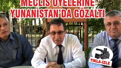 MECLİS ÜYELERİNE YUNANİSTAN’DA GÖZALTI