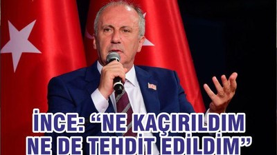 İNCE: “NE KAÇIRILDIM NE DE TEHDİT EDİLDİM”