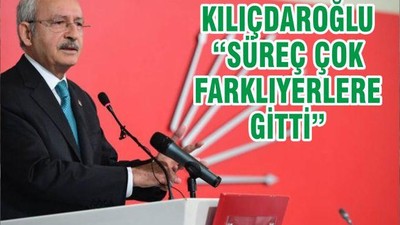 KILIÇDAROĞLU “SÜREÇ ÇOK FARKLIYERLERE GİTTİ”