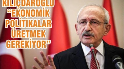 KILIÇDAROĞLU “EKONOMİK POLİTİKALAR ÜRETMEK GEREKİYOR”