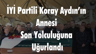 İYİ Partili Koray Aydın’ın Annesi Son Yolculuğuna Uğurlandı