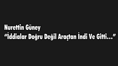 NURETTİN GÜNEY “İDDİALAR DOĞRU DEĞİL ARAÇTAN İNDİ VE GİTTİ…”
