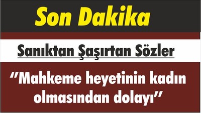 Sanıktan Şaşırtan Sözler ‘’Mahkeme heyetinin kadın olmasından dolayı’’