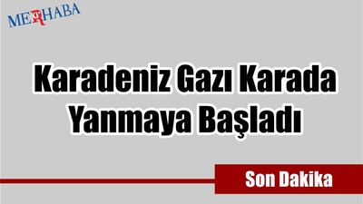 Karadeniz Gazı Yanmaya Başladı