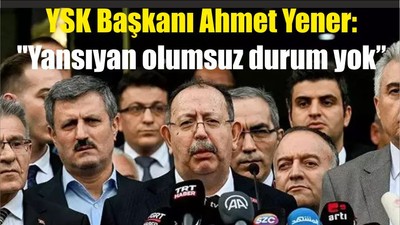 YSK Başkanı Ahmet Yener: "Yansıyan olumsuz durum yok"