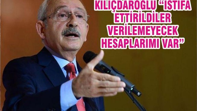 KILIÇDAROĞLU “İSTİFA ETTİRİLDİLER VERİLEMEYECEK HESAPLARIMI VAR”