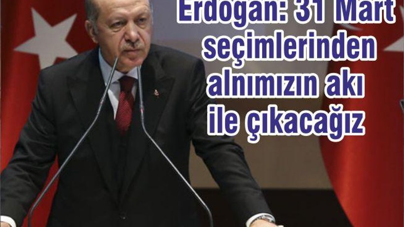 Erdoğan: 31 Mart seçimlerinden alnımızın akı ile çıkacağız