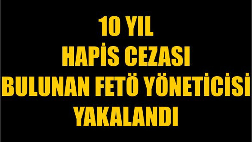 10 Yıl Hapis Cezası Bulunan FETÖ Yöneticisi Yakalandı