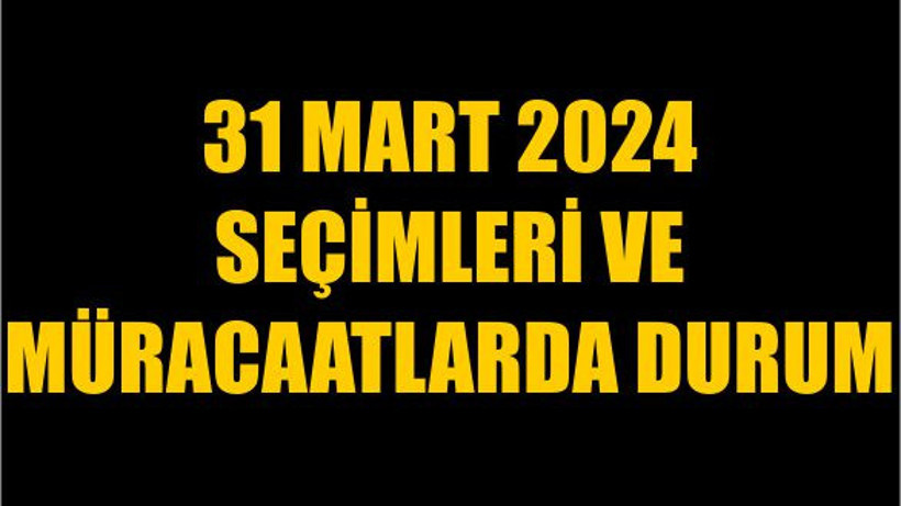 31 Mart 2024 Seçimleri ve Müracaatlarda Durum