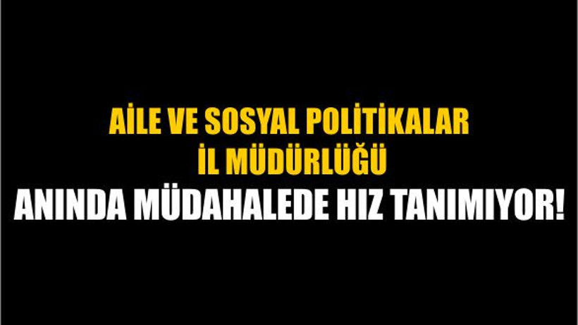 Aile ve Sosyal Politikalar İl Müdürlüğü Anında Müdahalede Hız Tanımıyor!